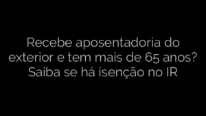 ​Recebe aposentadoria do exterior e tem mais de 65 anos? Saiba se há isenção no IR 